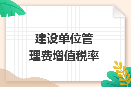 建设单位管理费增值税率与工程管理服务的实务解析